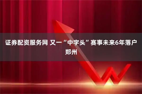 证券配资服务网 又一“中字头”赛事未来6年落户郑州