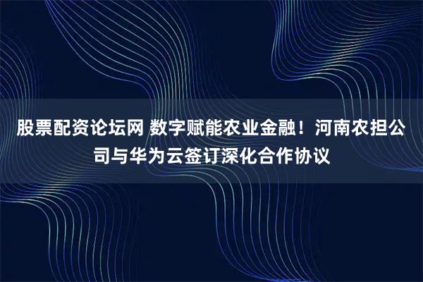 股票配资论坛网 数字赋能农业金融！河南农担公司与华为云签订深化合作协议