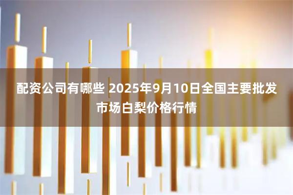 配资公司有哪些 2025年9月10日全国主要批发市场白梨价格行情