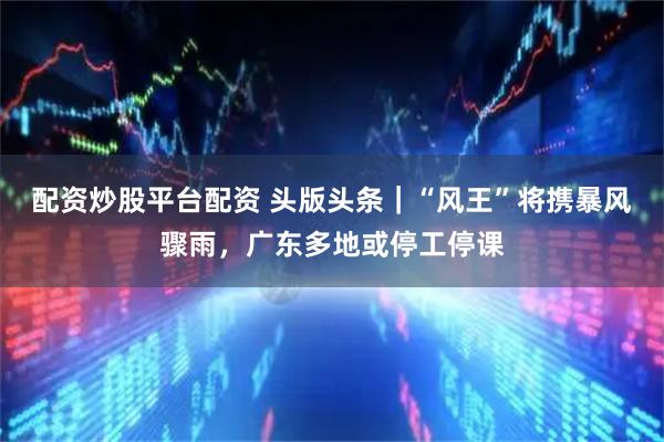 配资炒股平台配资 头版头条｜“风王”将携暴风骤雨，广东多地或停工停课