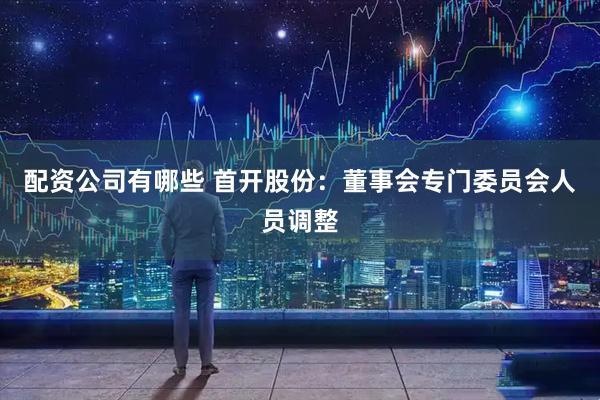 配资公司有哪些 首开股份：董事会专门委员会人员调整