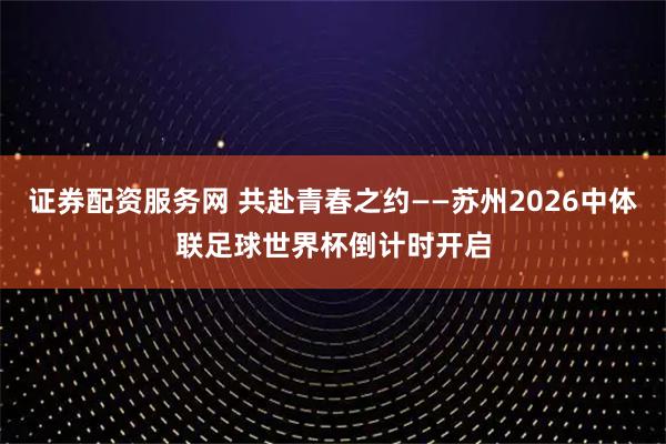 证券配资服务网 共赴青春之约——苏州2026中体联足球世界杯倒计时开启