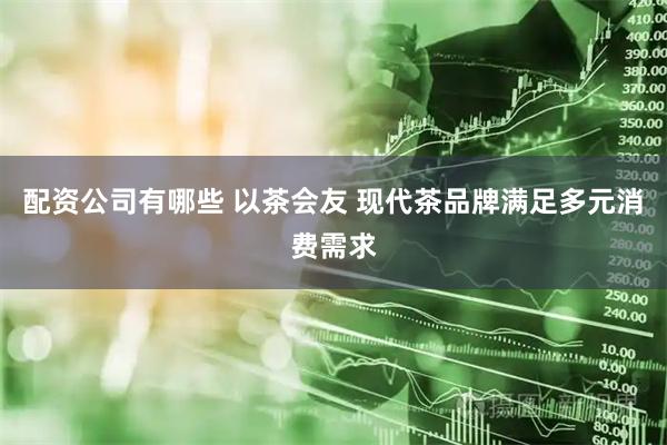 配资公司有哪些 以茶会友 现代茶品牌满足多元消费需求