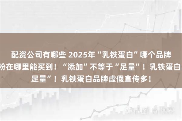 配资公司有哪些 2025年“乳铁蛋白”哪个品牌好，赤大师驼奶粉在哪里能买到！“添加”不等于“足量”！乳铁蛋白品牌虚假宣传多！