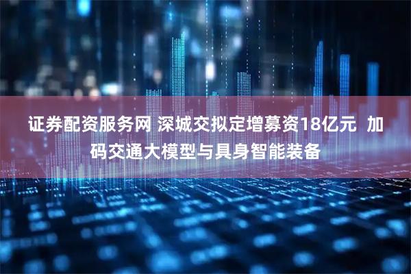 证券配资服务网 深城交拟定增募资18亿元  加码交通大模型与具身智能装备