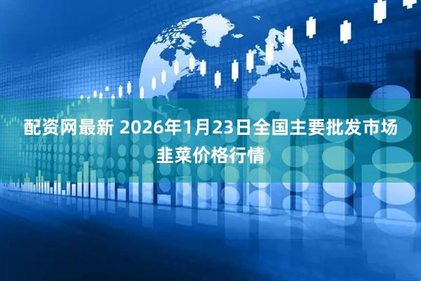 配资网最新 2026年1月23日全国主要批发市场韭菜价格行情