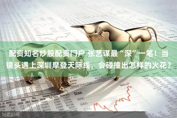 配资知名炒股配资门户 张艺谋最“深”一笔！当镜头遇上深圳摩登天际线，会碰撞出怎样的火花？