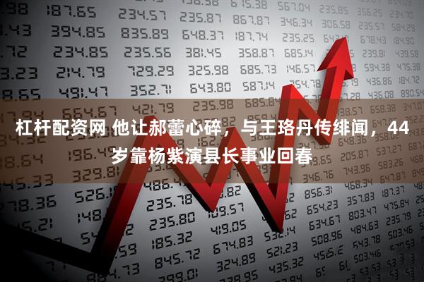 杠杆配资网 他让郝蕾心碎，与王珞丹传绯闻，44岁靠杨紫演县长事业回春