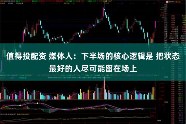 值得投配资 媒体人：下半场的核心逻辑是 把状态最好的人尽可能留在场上