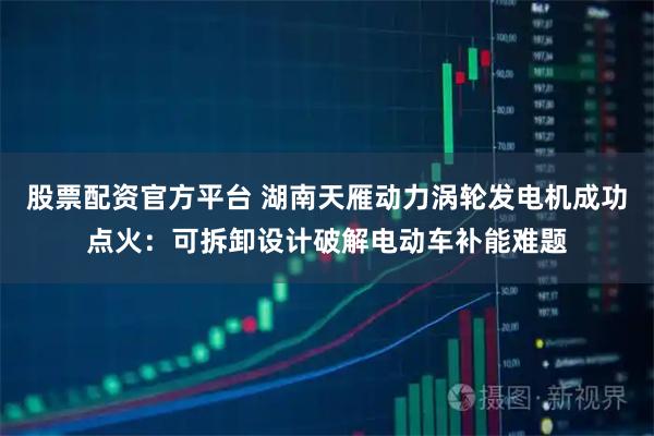 股票配资官方平台 湖南天雁动力涡轮发电机成功点火：可拆卸设计破解电动车补能难题