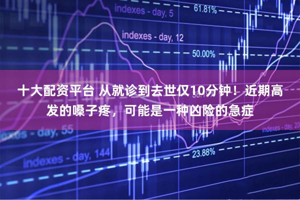 十大配资平台 从就诊到去世仅10分钟！近期高发的嗓子疼，可能是一种凶险的急症