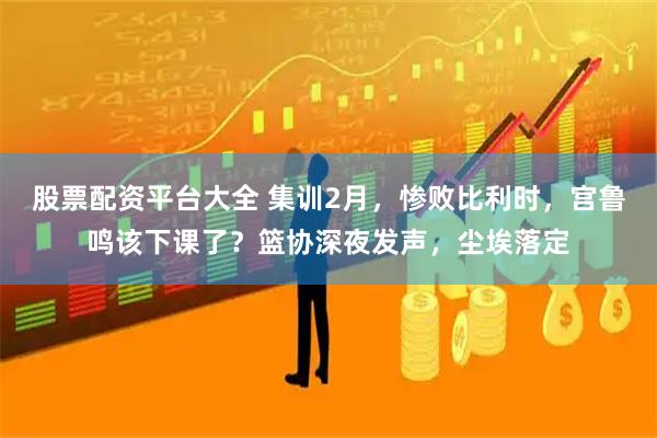 股票配资平台大全 集训2月，惨败比利时，宫鲁鸣该下课了？篮协深夜发声，尘埃落定