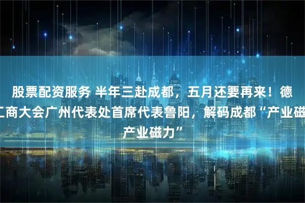 股票配资服务 半年三赴成都，五月还要再来！德国工商大会广州代表处首席代表鲁阳，解码成都“产业磁力”