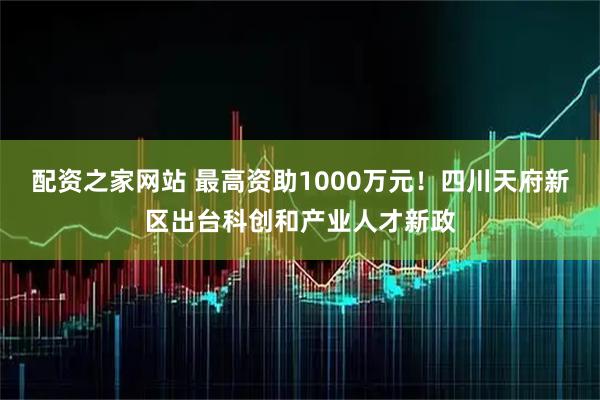 配资之家网站 最高资助1000万元！四川天府新区出台科创和产业人才新政