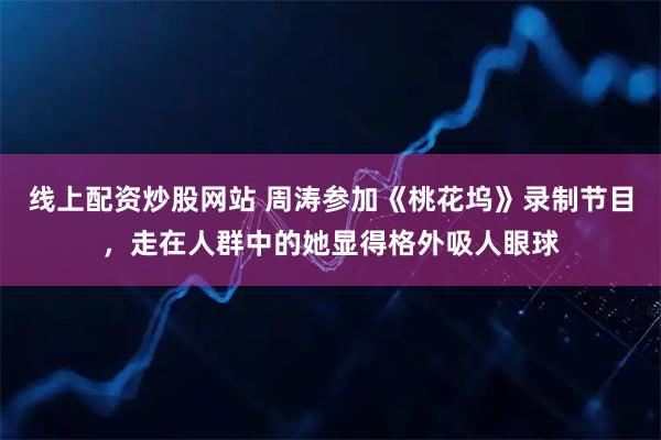 线上配资炒股网站 周涛参加《桃花坞》录制节目，走在人群中的她显得格外吸人眼球