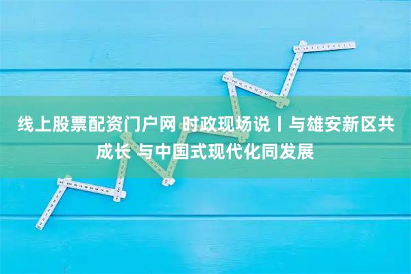 线上股票配资门户网 时政现场说丨与雄安新区共成长 与中国式现代化同发展
