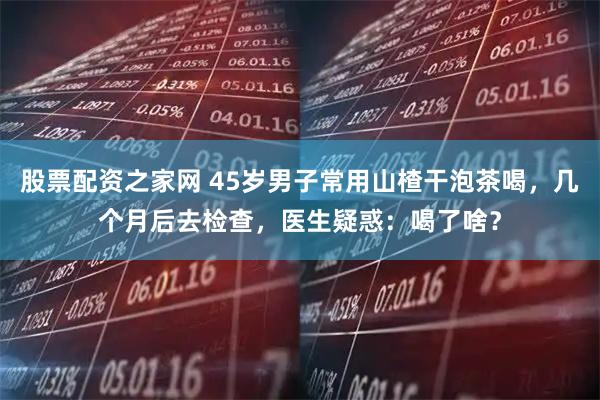 股票配资之家网 45岁男子常用山楂干泡茶喝，几个月后去检查，医生疑惑：喝了啥？